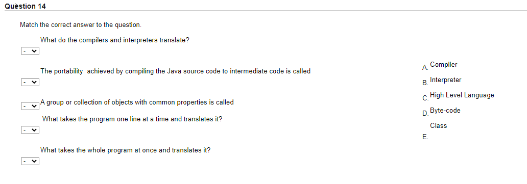 Quèstion 14
Match the correct answer to the question.
What do the compilers and interpreters translate?
Compiler
А.
The portability achieved by compiling the Java source code to intermediate code is called
B. Interpreter
c High Level Language
A group or collection of objects with common properties is called
D Byte-code
What takes the program one line at a time and translates it?
Class
E.
What takes the whole program at once and translates it?
