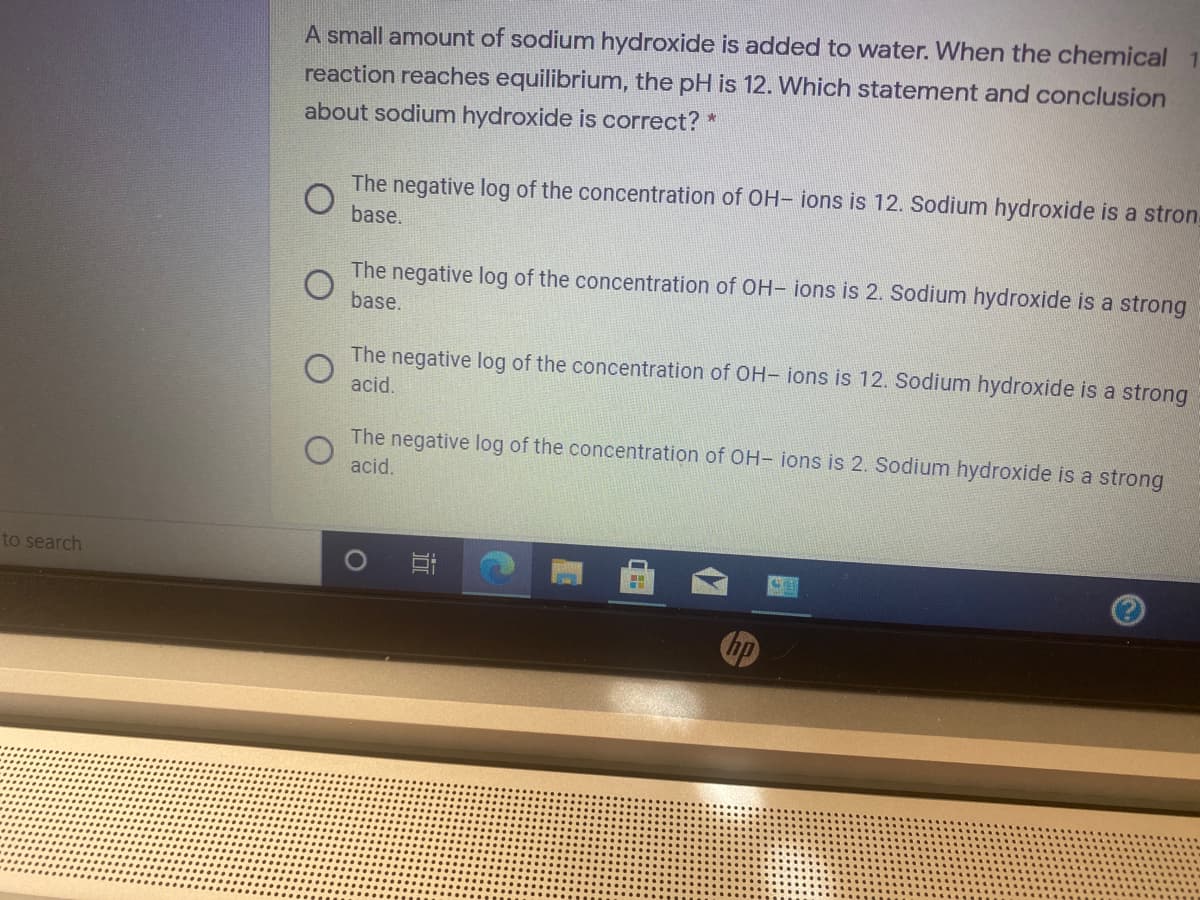 A small amount of sodium hydroxide is added to water. When the chemical
reaction reaches equilibrium, the pH is 12. Which statement and conclusion
about sodium hydroxide is correct? *
The negative log of the concentration of OH- ions is 12. Sodium hydroxide is a stron
base.
The negative log of the concentration of OH- ions is 2. Sodium hydroxide is a strong
base.
The negative log of the concentration of OH- ions is 12. Sodium hydroxide is a strong
acid.
The negative log of the concentration of OH- ions is 2. Sodium hydroxide is a strong
acid.
to search
hp
