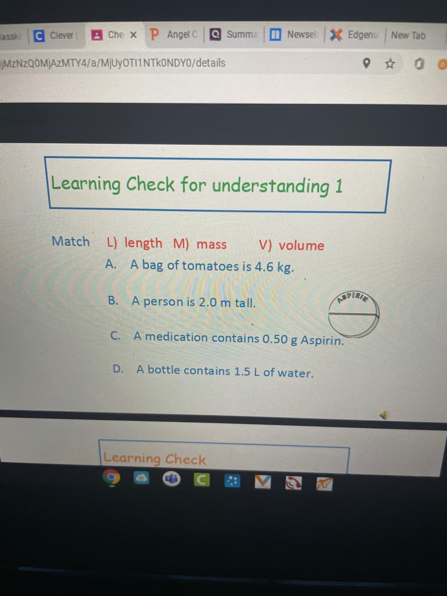 Masski
Clever
Che x P Angel C
Q Summa
Newsel X Edgenu
New Tab
JMZNZQOMJAZMTY4/a/MJUYOTI1NTKONDYO/details
Learning Check for understanding 1
Match L) length M) mass
V) volume
A. A bag of tomatoes is 4.6 kg.
B. A person is 2.0 m tallI.
C. A medication contains 0.50 g Aspirin.
A bottle contains 1.5 L of water.
Learning Check
D.
