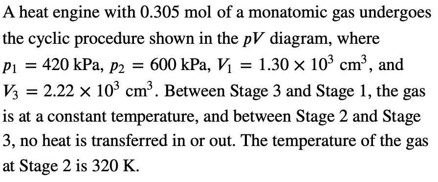 A heat engine with 0.305 mol of a monatomic gas undergoes
the cyclic procedure shown in the pV diagram, where
P1 = 420 kPa, p2 = 600 kPa, V₁ = 1.30 × 103 cm³, and
V3 = 2.22 × 103 cm³. Between Stage 3 and Stage 1, the gas
is at a constant temperature, and between Stage 2 and Stage
3, no heat is transferred in or out. The temperature of the gas
at Stage 2 is 320 K.