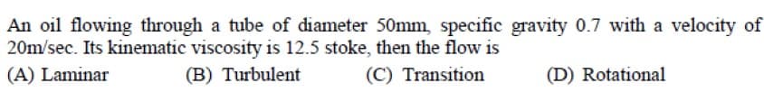 An oil flowing through a tube of diameter 50mm, specific gravity 0.7 with a velocity of
20m/sec. Its kinematic viscosity is 12.5 stoke, then the flow is
(A) Laminar
(B) Turbulent
(C) Transition
(D) Rotational
