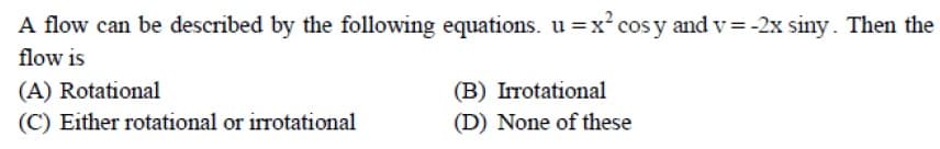 A flow can be described by the following equations. u =x cos y and v= -2x siny. Then the
flow is
(A) Rotational
(B) Irrotational
(C) Either rotational or irrotational
(D) None of these
