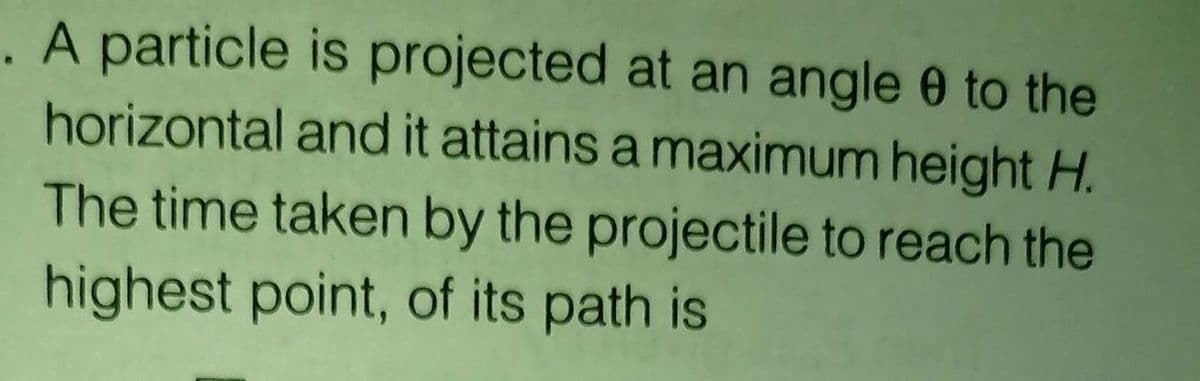 . A particle is projected at an angle 0 to the
horizontal and it attains a maximum height H.
The time taken by the projectile to reach the
highest point, of its path is
