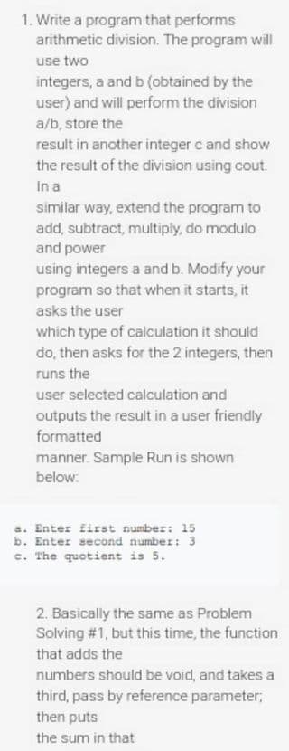 1. Write a program that performs
arithmetic division. The program will
use two
integers, a and b (obtained by the
user) and will perform the division
a/b, store the
result in another integer c and show
the result of the division using cout.
In a
similar way, extend the program to
add, subtract, multiply, do modulo
and power
using integers a and b. Modify your
program so that when it starts, it
asks the user
which type of calculation it should
do, then asks for the 2 integers, then
runs the
user selected calculation and
outputs the result in a user friendly
formatted
manner. Sample Run is shown
below:
a. Enter first number: 15
b. Enter second number: 3
c. The quotient is 5.
2. Basically the same as Problem
Solving #1, but this time, the function
that adds the
numbers should be void, and takes a
third, pass by reference parameter;
then puts
the sum in that
