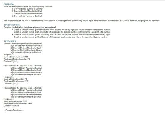 PROBLEM
Write a C++ Program to solve the following using functions
a Convert Binary Numberto Decimal
b. Convert Decimal Numberto Octal
c Convert Decimal Numberto Binary
d. Convert Octal Number to Decimal
The program will ask the user to select from the above choices of what to perform. It will display invalid input if the initial input is other than a, b, c, and d. After this, the program will terminate
SPECIFICATIONS:
Develop the following functions (with passing parameters)
Create a function named getBinaryDecimal which accepts the binary digits and returns the equivalent decimal number
Create a function named getDecimalOctal which accepts the decimal number and returns the equivalent octal number
Create a function named getDecimalBinary which accepts the decimal number and returns the equivalent binary digit
Create a function named getOctalDecimal which accepts octal number and returns the equivalent decimal number
TEST CASES:
Please choose the operation to be performed
(a) Convert Binary Number to Decimal
Convert Decimal Numberto Octal
jej Convert Decimal Numberto Binary
Id Convert Octal Number to Decimal
Respond a
Input a Binary number 11101
Equivalent Decimal number: 29
Continu?yny
Please choose the operation to be performed
Convert Binary Number to Decimal
[b] Convert Decimal Numberto Octal
el Convent Decimal Numberto Binary
Convert Octal Numberto Decimal
Respond b
Input a Decimal number: 78
Equivalent Octal number: 116
Continue?
Please choose the operation to be performed
a) Convert Binary Number to Decimal
bi Convent Decimal Numberto Octal
jej Convert Decimal Numberto Binary
Convert Octal Number to Decimal
Respond d
Input an Octal number: 5567
Equivalent Decimal number: 2935
Continue?)
Program Terminated