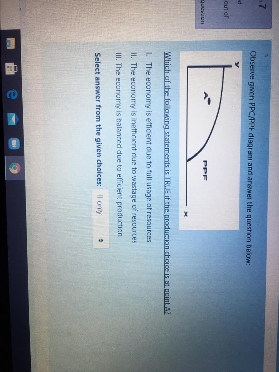 Observe given PPC/PPF diagram and answer the question below:
ed
out of
question
PPF
Which of the following statements is TRUE if the production choice is at point A?
I. The economy is efficient due to full usage of resources
II. The economy is inefficient due to wastage of resources
III. The economy is balanced due to efficient production
Select answer from the given choices: Il only
