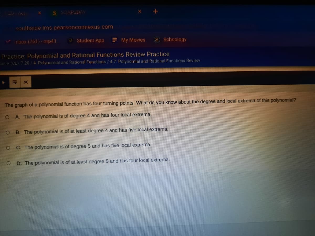 20 Acti
S SOAP2DAY
southsice Ims pearsonconnexus com
Inbox (761)-mp41
P Student App
E My Movies
S Schoology
Practice: Polynomial and Rational Functions Review Practice
lus A (CL), 7 20/ 4. Polynomial and Rational Functions / 4.7. Polynomial and Rational Functions Review
The graph of a polynomial function has four turning points. What do you know about the degree and local extrema of this polynomial?
A. The polynomial is of degree 4 and has four local extrema.
B. The polynomial is of at least degree 4 and has five local extrema.
C. The polynomial is of degree 5 and has five local extrema.
D. The polynomial is of at least degree 5 and has four local extrema.
