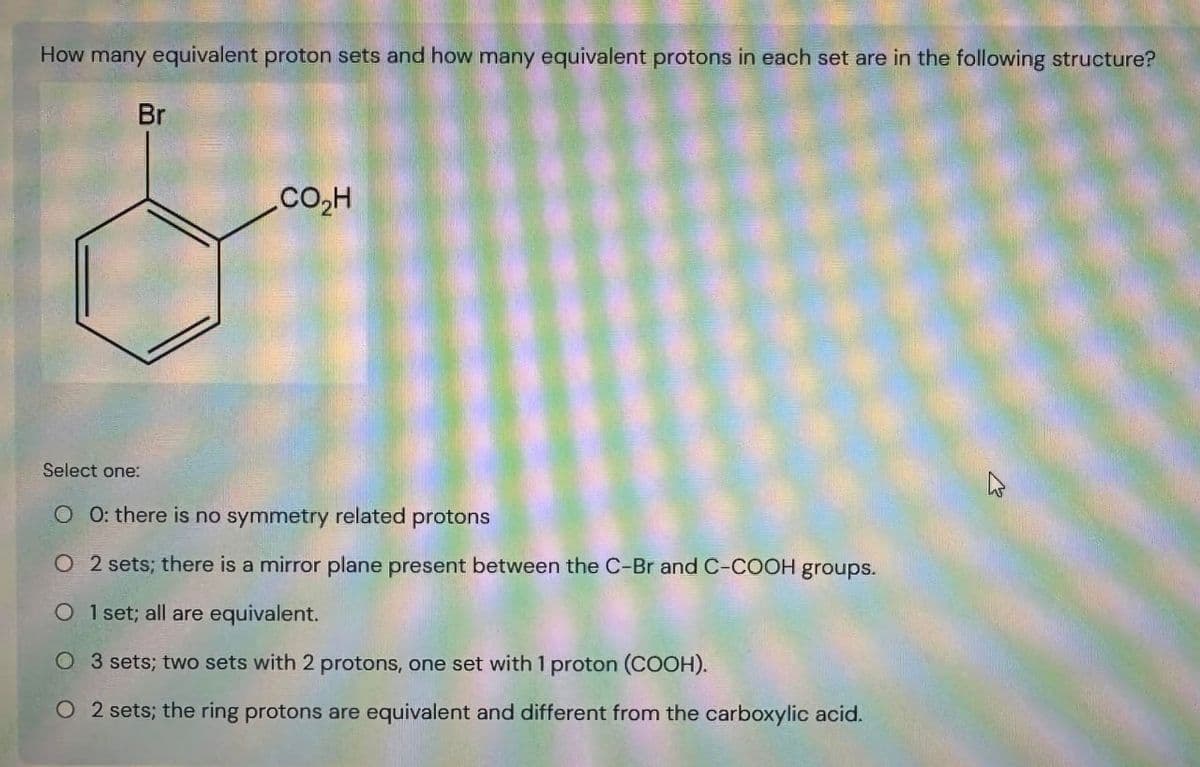 How many equivalent proton sets and how many equivalent protons in each set are in the following structure?
Br
.CO,H
Select one:
00: there is no symmetry related protons
O 2 sets; there is a mirror plane present between the C-Br and C-COOH groups.
O 1 set; all are equivalent.
O 3 sets; two sets with 2 protons, one set with 1 proton (COOH).
O 2 sets; the ring protons are equivalent and different from the carboxylic acid.