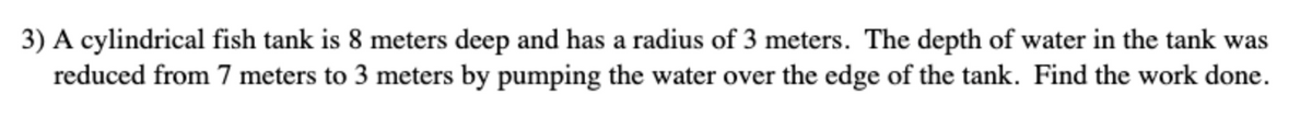 3) A cylindrical fish tank is 8 meters deep and has a radius of 3 meters. The depth of water in the tank was
reduced from 7 meters to 3 meters by pumping the water over the edge of the tank. Find the work done.
