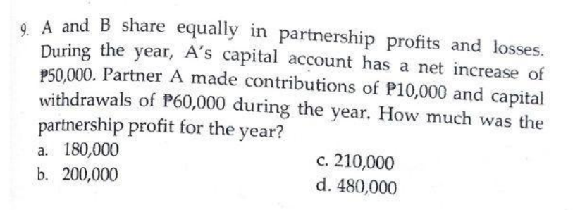 . A and B share equally in partnership profits and losses.
During the year, A's capital account has a net increase of
P50,000. Partner A made contributions of P10,000 and capital
withdrawals of P60,000 during the year. How much was the
partnership profit for the year?
a. 180,000
b. 200,000
c. 210,000
d. 480,000
