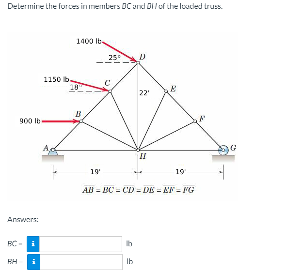 Determine the forces in members BC and BH of the loaded truss.
1400 lb.
25°
D
1150 lb.
18
E
22'
B
900 lb-
F
A
G
|H
19'
19'-
AB = BC = CD = DE = EF = FG
%3D
Answers:
BC = i
Ib
BH = i
Ib
