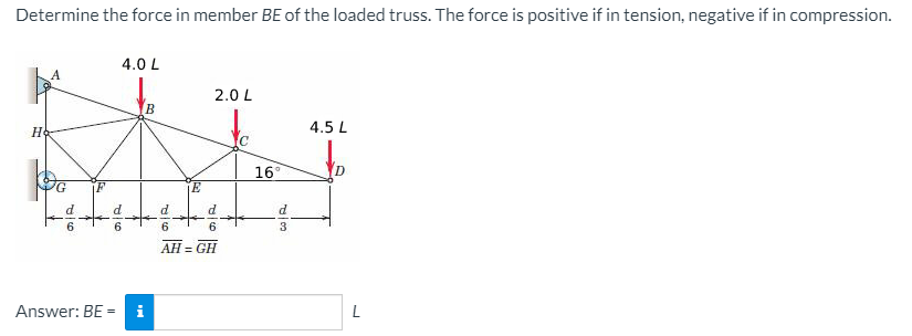 Determine the force in member BE of the loaded truss. The force is positive if in tension, negative if in compression.
4.0 L
2.0 L
B
4.5 L
16°
9.
6.
3.
AH = GH
Answer: BE =
i
