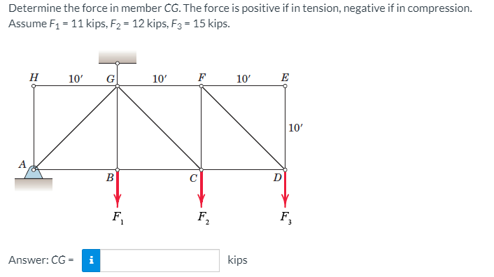 Determine the force in member CG. The force is positive if in tension, negative if in compression.
Assume F1 = 11 kips, F2 = 12 kips, F3 = 15 kips.
H
10'
G
10'
F
10'
E
10'
A
B
C
F.
F,
F
Answer: CG =
i
kips
