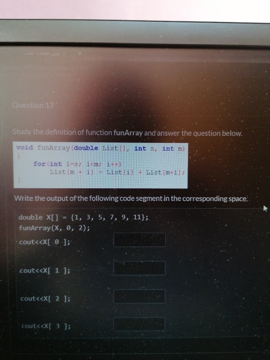 426
Question 17
Study the definition of function funArray and answer the question below.
void funArray (double List [], int s, int m)
for (int i=s; i<m; i++)
List [m + i] = List[i] + List [m+i];
Write the output of the following code segment in the corresponding space.
double X[] = {1, 3, 5, 7, 9, 11};
funArray (X, 0, 2);
cout<<X[ 0 ];
cout<<X[ 1 ];
cout<<X[ 2 ];
cout<<X[ 3 3;
