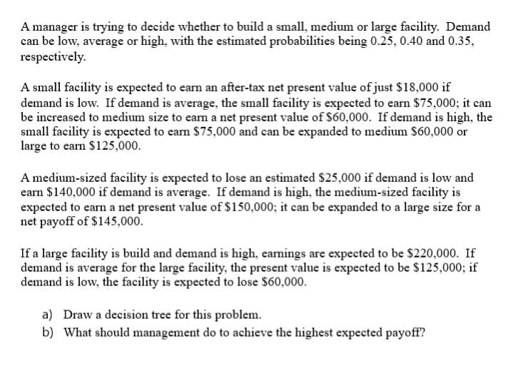 A manager is trying to decide whether to build a small, medium or large facility. Demand
can be low, average or high, with the estimated probabilities being 0.25, 0.40 and 0.35,
respectively.
A small facility is expected to earn an after-tax net present value of just $18,000 if
demand is low. If demand is average, the small facility is expected to earn $75,000; it can
be increased to medium size to earn a net present value of $60,000. If demand is high, the
small facility is expected to earn $75,000 and can be expanded to medium S60,000 or
large to earn $125,000.
A medium-sized facility is expected to lose an estimated $25,000 if demand is low and
earn $140,000 if demand is average. If demand is high, the medium-sized facility is
expected to earn a net present value of $150,000; it can be expanded to a large size for a
net payoff of $145,000.
If a large facility is build and demand is high, earnings are expected to be $220,000. If
demand is average for the large facility, the present value is expected to be $125,000; if
demand is low, the facility is expected to lose $60,000.
a) Draw a decision tree for this problem.
b) What should management do to achieve the highest expected payoff?
