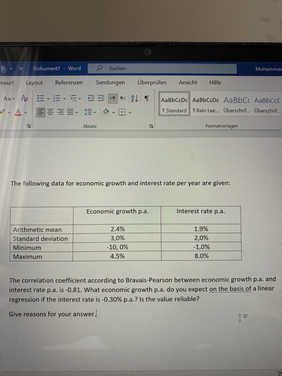 Dokument1 - Word
Suchen
Mohammec
twurf
Layout
Referenzen
Sendungen
Überprüfen
Ansicht
Hilfe
Aav A
AaBbCcDc AaBbCcDc AaBbC AABBCCD
1 Standard
1 Kein Lee.. Überschrif... Überschrif...
Absatz
Formatvorlagen
The following data for economic growth and interest rate per year are given:
Economic growth p.a.
Interest rate p.a.
Arithmetic mean
2.4%
1.9%
Standard deviation
3,0%
2,0%
-10, 0%
4.5%
Minimum
|-1,0%
Maximum
8.0%
The correlation coefficient according to Bravais-Pearson between economic growth p.a. and
interest rate p.a. is -0.81. What economic growth p.a. do you expect on the basis of a linear
regression if the interest rate is -0.30% p.a.? Is the value reliable?
Give reasons for your answer.
I=
