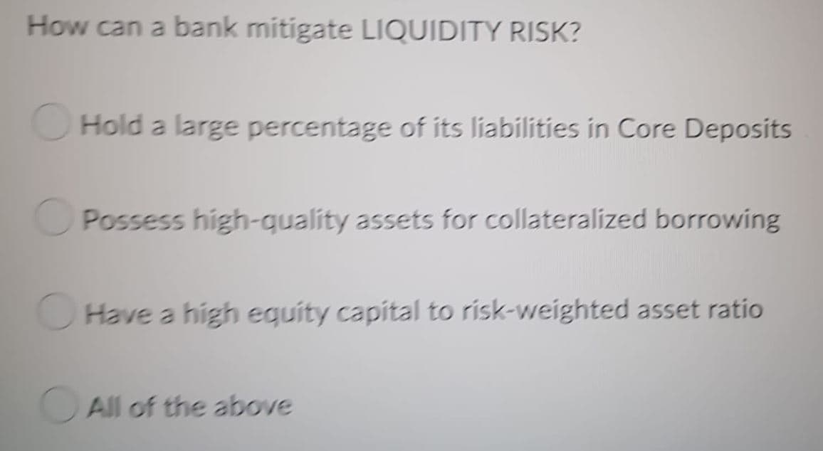 How can a bank mitigate LIQUIDITY RISK?
Hold a large percentage of its liabilities in Core Deposits
Possess high-quality assets for collateralized borrowing
Have a high equity capital to risk-weighted asset ratio
All of the above