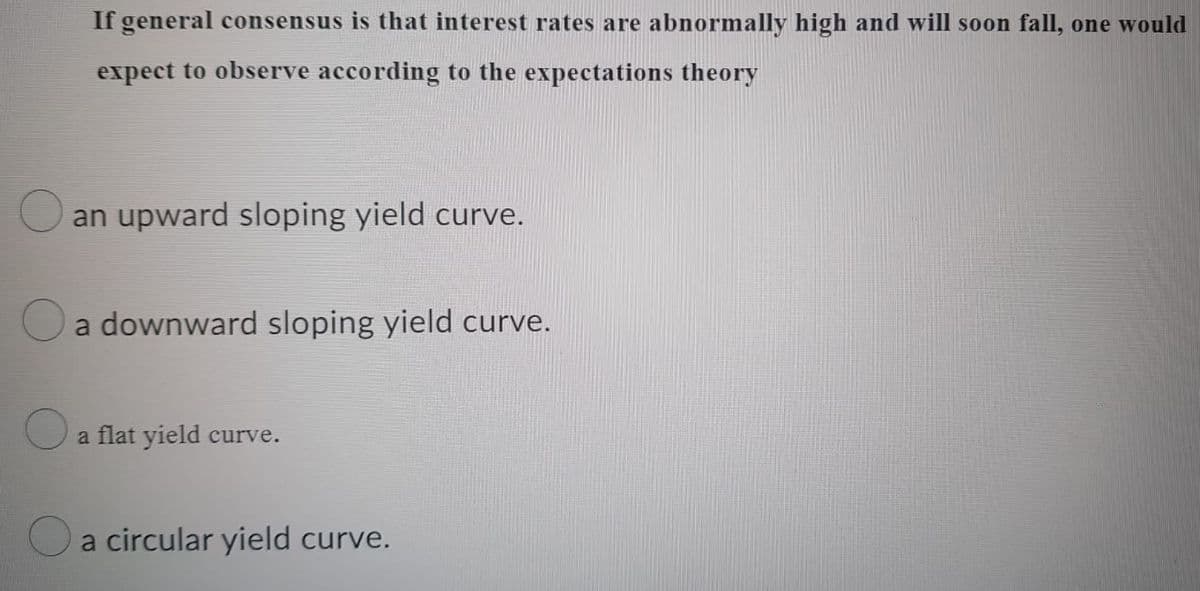 If general consensus is that interest rates are abnormally high and will soon fall, one would
expect to observe according to the expectations theory
an upward sloping yield curve.
a downward sloping yield curve.
a flat yield curve.
a circular yield curve.