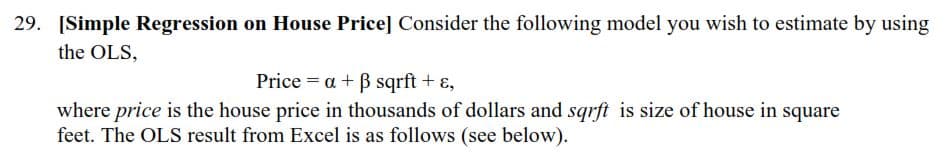 29. [Simple Regression on House Price] Consider the following model you wish to estimate by using
the OLS,
Price = a + B sqrft + ɛ,
where price is the house price in thousands of dollars and sqrft is size of house in square
feet. The OLS result from Excel is as follows (see below).
