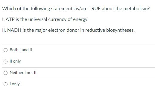 Which of the following statements is/are TRUE about the metabolism?
I. ATP is the universal currency of energy.
II. NADH is the major electron donor in reductive biosyntheses.
O Both I and II
O Il only
O Neither I nor II
O l only
