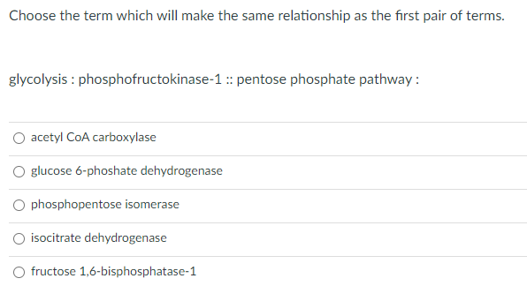 Choose the term which will make the same relationship as the first pair of terms.
glycolysis : phosphofructokinase-1 :: pentose phosphate pathway :
acetyl CoA carboxylase
O glucose 6-phoshate dehydrogenase
O phosphopentose isomerase
isocitrate dehydrogenase
O fructose 1,6-bisphosphatase-1
