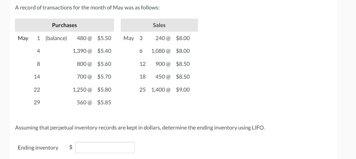 A record of transactions for the month of May was as follows:
Purchases
Sales
May
1 (balance)
480 @ $5.50
May 3
240@ $8.00
4
1,390 @ $5.40
6
1,080 @ $8.00
8
800 @ $5.60
12
900 @ $8.50
14
700 @ $5.70
18
450 @ $8.50
22
1,250 @ $5.80
25 1,400 @ $9.00
29
560 @ $5.85
Assuming that perpetual inventory records are kept in dollars, determine the ending inventory using LIFO.
Ending inventory
+A
$