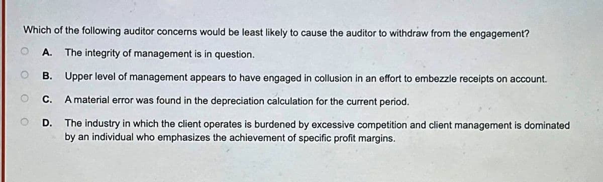 Which of the following auditor concerns would be least likely to cause the auditor to withdraw from the engagement?
A. The integrity of management is in question.
Upper level of management appears to have engaged in collusion in an effort to embezzle receipts on account.
C. A material error was found in the depreciation calculation for the current period.
The industry in which the client operates is burdened by excessive competition and client management is dominated
by an individual who emphasizes the achievement of specific profit margins.
O
B.
D.