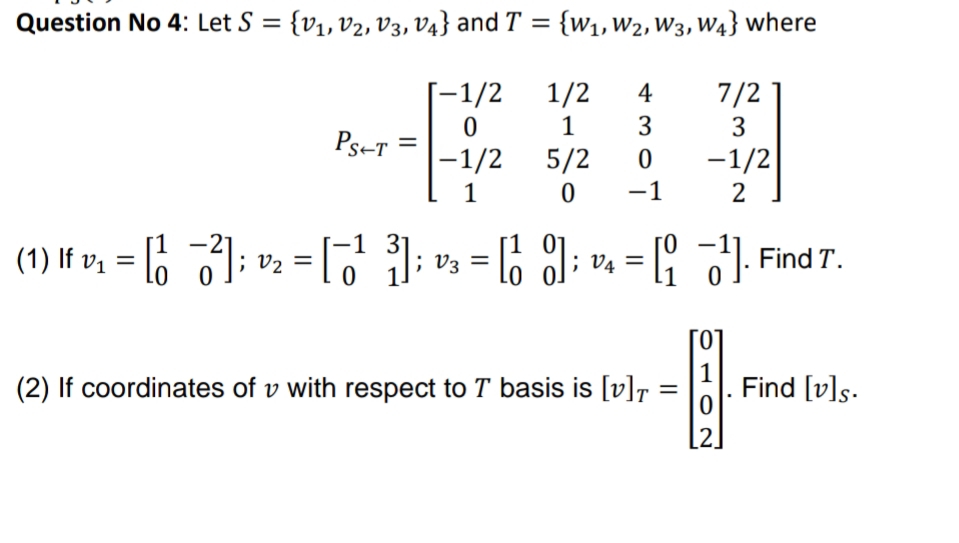 Question No 4: Let S = {v1, v2, V3, V4} and T
= {w1,W2, W3, W4} where
%3D
[-1/2
1
1/2
7/2
3
4
3
Ps-T
|-1/2
5/2
-1/2
1
-1
(1) If v, = 6 ); v2 = [
-1 3'
%3|
[1 0j
l6 l; v = [ ). Find T.
V3 =
%3D
0 1
(2) If coordinates of v with respect to T basis is [v]r
1
Find [v]s.
[2.
