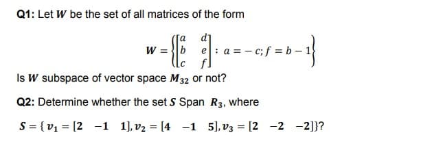 Q1: Let W be the set of all matrices of the form
d]
e: a = - c;f = b –1
W =
Is W subspace of vector space M32 or not?
Q2: Determine whether the set S Span R3, where
S = {v1 = [2 -1 1], v2 = [4 -1 5), v3 = [2 -2 -2]}?
