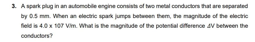 3. A spark plug in an automobile engine consists of two metal conductors that are separated
by 0.5 mm. When an electric spark jumps between them, the magnitude of the electric
field is 4.0 x 107 V/m. What is the magnitude of the potential difference AV between the
conductors?
