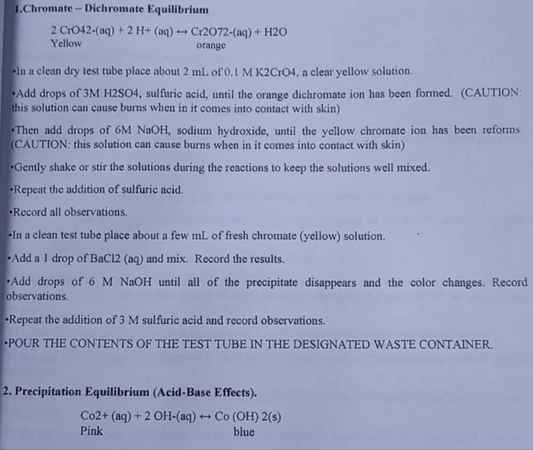 1.Chromate- Dichromate Equilibrium
2 CrO42-(aq) + 2 H+ (aq) → Cr2072-(aq)+ H2O
Yellow
orange
In a clean dry test tube place about 2 mL of 0.I M K2CrO4, a clear yellow solution.
Add drops of 3M H2SO4, sulfuric acid, until the orange dichromate ion has been formed. (CAUTION:
this solution can cause burns when in it comes into contact with skin)
Then add drops of 6M NAOH, sodium hydroxide, until the yellow chromate ion has been reforms.
(CAUTION: this solution can cause burns when in it comes into contact with skin)
Gently shake or stir the solutions during the reactions to keep the solutions well mixed.
Repeat the addition of sulfuric acid.
Record all observations.
In a clean test tube place about a few mL of fresh chromate (yellow) solution.
Add a 1 drop of BaCl2 (aq) and mix. Record the results.
Add drops of 6 M NAOH until all of the precipitate disappears and the color changes. Record
observations.
•Repeat the addition of 3 M sulfuric acid and record observations.
POUR THE CONTENTS OF THE TEST TUBE IN THE DESIGNATED WASTE CONTAINER.
2. Precipitation Equilibrium (Acid-Base Effects).
Co2+ (aq) + 2 OH-(aq) Co (OH) 2(s)
Pink
blue
