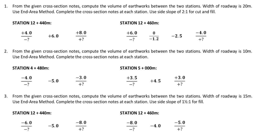 1.
From the given cross-section notes, compute the volume of earthworks between the two stations. Width of roadway is 20m.
Use End-Area Method. Complete the cross-section notes at each station. Use side slope of 2:1 for cut and fill.
3.
STATION 12 + 440m:
+4.0
-?
+6.0
STATION 4 + 480m:
-4.0
-?
-5.0
-6.0
-?
2. From the given cross-section notes, compute the volume of earthworks between the two stations. Width of roadway is 10m.
Use End-Area Method. Complete the cross-section notes at each station.
STATION 12 + 440m:
+8.0
+?
-5.0
-3.0
+?
STATION 12 + 460m:
+6.0
-?
-8.0
+?
0
-1.2
STATION 5 +000m:
+3.5
-?
From the given cross-section notes, compute the volume of earthworks between the two stations. Width of roadway is 15m.
Use End-Area Method. Complete the cross-section notes at each station. Use side slope of 1½:1 for fill.
+4.5
-8.0
-?
STATION 12 + 460m:
-2.5
-4.0
+3.0
+?
-4.0
+?
-5.0
+?