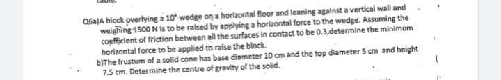 Q6a)A biock overlying a 10° wedge on a horizontal Boor and leaning against a vertícal wall and
weighing 1500 N is to be raised by applying a horizontal force to the wedge. Assuming the
coefficient of friction between all the surfaces in contact to be 0.3,determine the minimum
horizontal force to be applied to raise the block.
b)The frustum of a solid cone has base diameter 10 cm and the top diameter 5 cm and height
7.5 cm. Determine the centre of gravity of the solid.
