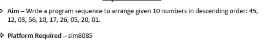 > Aim – Write a program sequence to arrange given 10 numbers in descending order: 45,
12, 03, 56, 10, 17, 26, 05, 20, 01.
* Platform Required – sim8085
