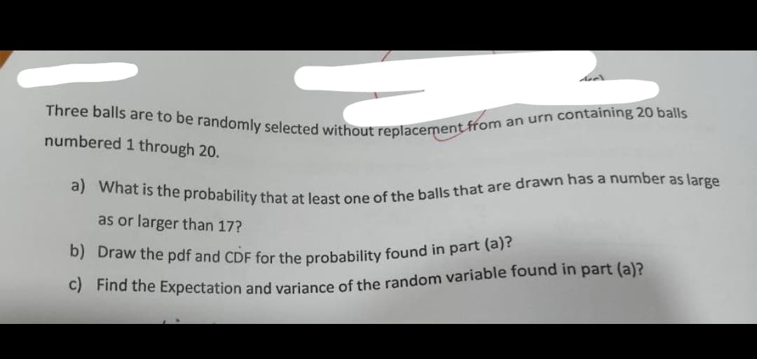 Three balls are to be randomly selected without replacement from a
numbered 1 through 20.
an urn containing 20 balls
a) What is the probability that at least one of the balls that are drawn has a number as large
as or larger than 17?
b) Draw the pdf and CDF for the probability found in part (a)?
c) Find the Expectation and variance of the random variable found in part (a)?