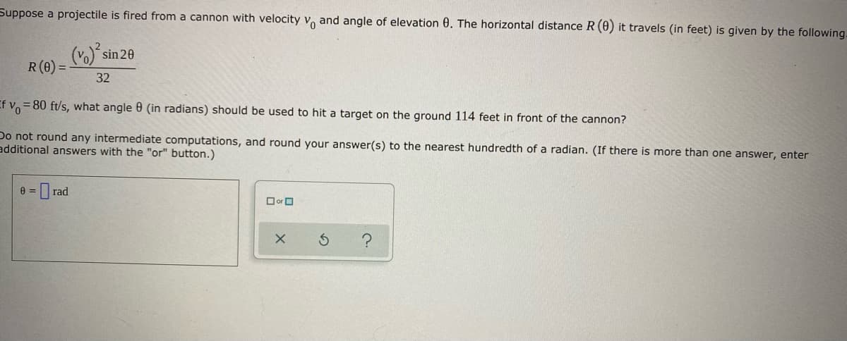 Suppose a projectile is fired from a cannon with velocity v and angle of elevation 0. The horizontal distance R (0) it travels (in feet) is given by the following.
(vo) sin 20
R(0) =
32
If v = 80 ft/s, what angle 0 (in radians) should be used to hit a target on the ground 114 feet in front of the cannon?
Do not round any intermediate computations, and round your answer(s) to the nearest hundredth of a radian. (If there is more than one answer, enter
additional answers with the "or" button.)
D rad
Oor O
