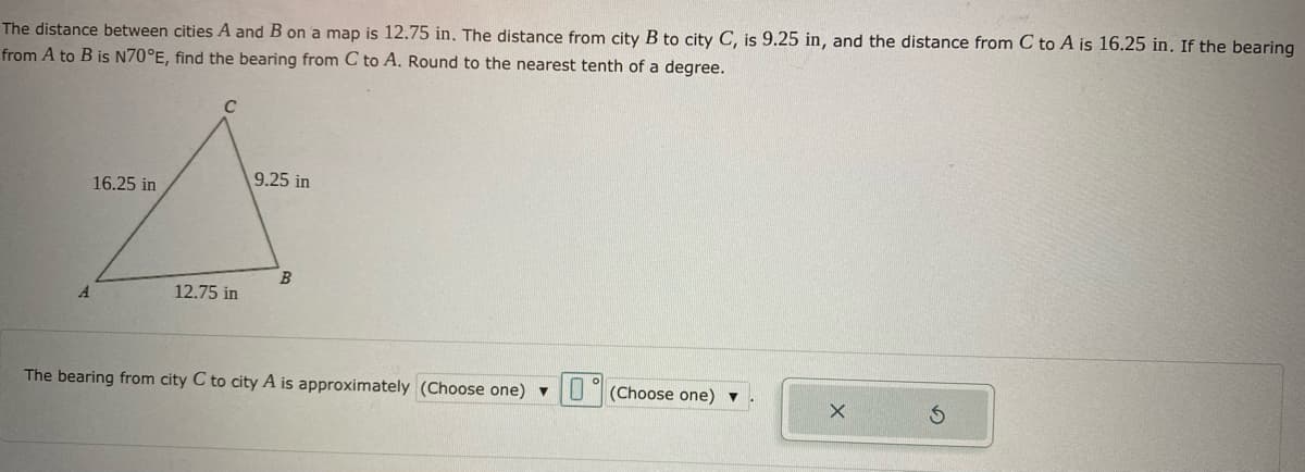 The distance between cities A and B on a map is 12.75 in. The distance from city B to city C, is 9.25 in, and the distance from C to A is 16.25 in. If the bearing
from A to B is N70°E, find the bearing from C to A. Round to the nearest tenth of a degree.
C
9.25 in
16.25 in
B
A.
12.75 in
The bearing from city C to city A is approximately (Choose one) U
(Choose one) ▼
