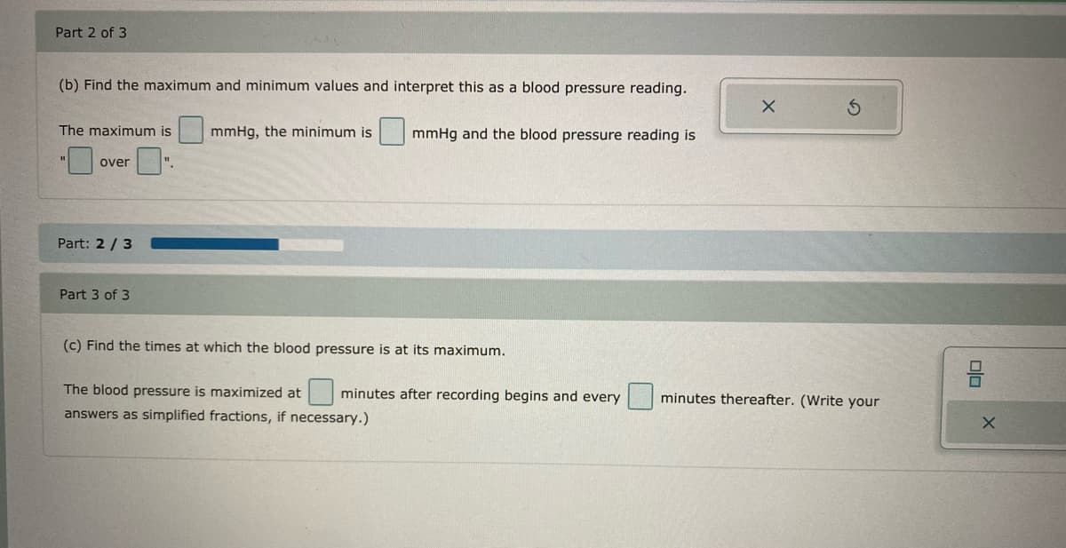 Part 2 of 3
(b) Find the maximum and minimum values and interpret this as a blood pressure reading.
The maximum is
mmHg, the minimum is
mmHg and the blood pressure reading is
over
".
Part: 2 / 3
Part 3 of 3
(c) Find the times at which the blood pressure is at its maximum.
The blood pressure is maximized at
minutes after recording begins and every
minutes thereafter. (Write your
answers as simplified fractions, if necessary.)
olo
