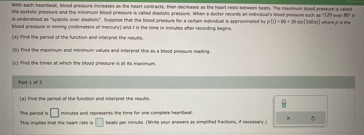 With each heartbeat, blood pressure increases as the heart contracts, then decreases as the heart rests between beats. The maximum blood pressure is called
the systolic pressure and the minimum blood pressure is called diastolic pressure. When a doctor records an individual's blood pressure such as "120 over 80" it
is understood as "systolic over diastolic". Suppose that the blood pressure for a certain individual is approximated by p (t) = 80 + 30 sin (160nt) where p is the
blood pressure in mmHg (millimeters of mercury) and t is the time in minutes after recording begins.
(a) Find the period of the function and interpret the results.
(b) Find the maximum and minimum values and interpret this as a blood pressure reading.
(c) Find the times at which the blood pressure is at its maximum.
Part 1 of 3
(a) Find the period of the function and interpret the results.
The period is
minutes and represents the time for one complete heartbeat.
This implies that the heart rate is
beats per minute. (Write your answers as simplified fractions, if necessary.)
olo
