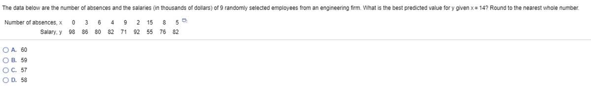 The data below are the number of absences and the salaries (in thousands of dollars) of 9 randomly selected employees from an engineering firm. What is the best predicted value for y given x= 14? Round to the nearest whole number.
Number of absences, x
3
6
4
9 2 15
8
Salary, y
98 86
80 82
71
92 55 76 82
O A. 60
O B. 59
O C. 57
O D. 58
