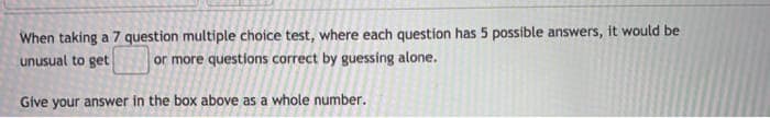 When taking a 7 question multiple choice test, where each question has 5 possible answers, it would be
unusual to get
or more questions correct by guessing alone.
Give your answer in the box above as a whole number.
