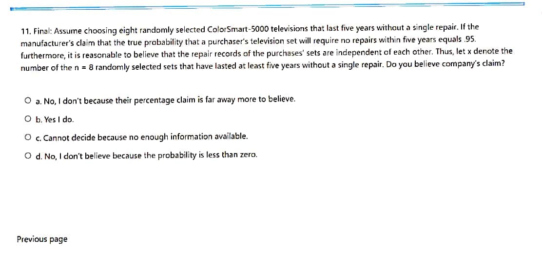 11. Final: Assume choosing eight randomly selected ColorSmart-5000 televisions that last five years without a single repair. If the
manufacturer's claim that the true probability that a purchaser's television set will require no repairs within five years equals .95.
furthermore, it is reasonable to believe that the repair records of the purchases' sets are independent of each other. Thus, let x denote the
number of then = 8 randomly selected sets that have lasted at least five years without a single repair, Do you believe company's claim?
O a. No, I don't because their percentage claim is far away more to believe.
O b. Yes I do.
O c. Cannot decide because no enough information available.
O d. No, I don't believe because the probability is less than zero.
Previous page
