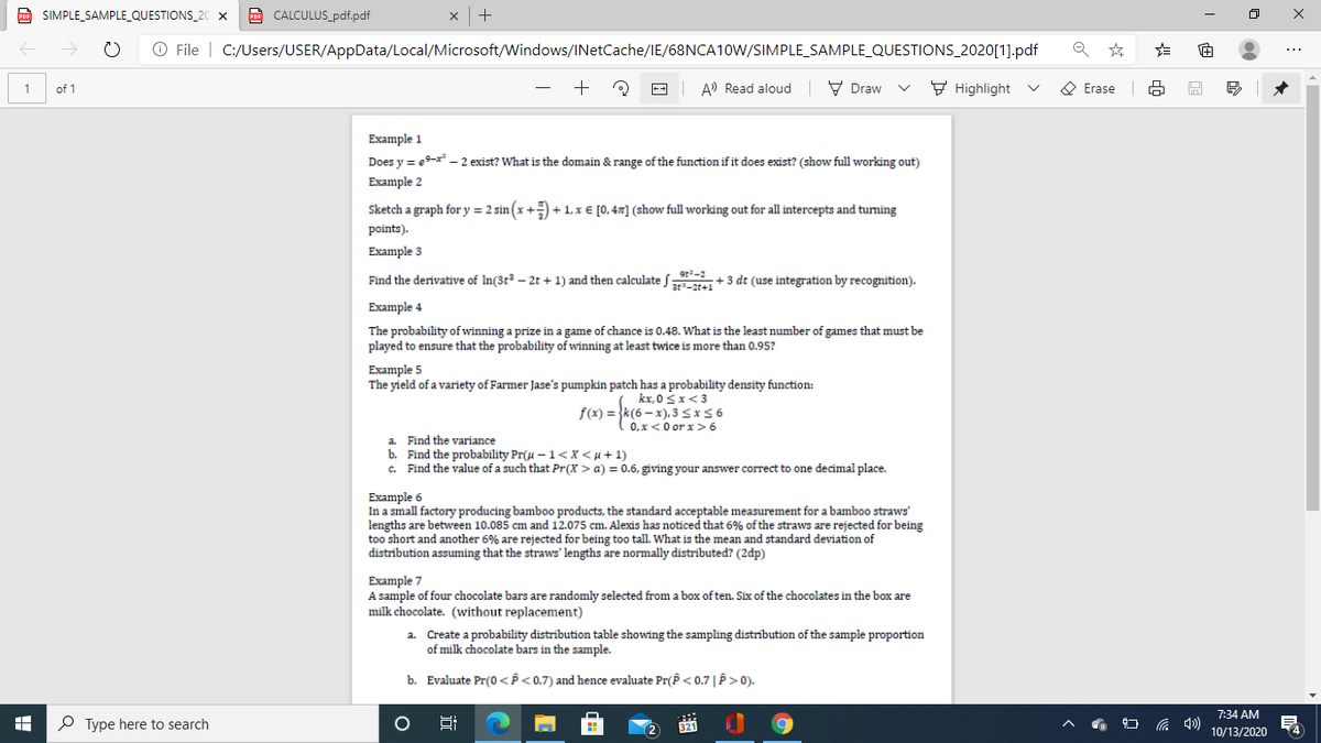 D SIMPLE_SAMPLE_QUESTIONS_20 X
A CALCULUS_pdf.pdf
O File | C:/Users/USER/AppData/Local/Microsoft/Windows/INetCache/IE/68NCA10W/SIMPLE_SAMPLE_QUESTIONS_2020[1].pdf
A) Read aloud
V Draw
F Highlight
O Erase
1
of 1
Example 1
Does y = e9-x* - 2 exist? What is the domain & range of the function if it does exist? (show full working out)
Example 2
Sketch a graph for y = 2 sin (x +) + 1, x € [0,4x] (show full working out for all intercepts and turning
points).
Example 3
Find the derivative of In(3t² – 2t + 1) and then calculate f +3 dt (use integration by recognition).
Example 4
The probability of winning a prize in a game of chance is 0.48. What is the least number of games that must be
played to ensure that the probability of winning at least twice is more than 0.95?
Example 5
The yield of a variety of Farmer Jase's pumpkin patch has a probability density function:
kx, 0 Sx<3
f(x) = }k(6 – x), 3 S x56
0, x<0 or x> 6
a. Find the variance
b. Find the probability Pr(u – 1<X<µ+1)
c. Find the value of a such that Pr(X > a) = 0.6, giving your answer correct to one decimal place.
Example 6
In a small factory producing bamboo products, the standard acceptable measurement for a bamboo straws'
lengths are between 10.085 cm and 12.075 cm. Alexis has noticed that 6% of the straws are rejected for being
too short and another 6% are rejected for being too tall. What is the mean and standard deviation of
distribution assuming that the straws' lengths are normally distributed? (2dp)
Example 7
A sample of four chocolate bars are randomly selected from a box of ten. Six of the chocolates in the box are
milk chocolate. (without replacement)
a. Create a probability distribution table showing the sampling distrībution of the sample proportion
of milk chocolate bars in the sample.
b. Evaluate Pr(0<P< 0.7) and hence evaluate Pr(P<0.7|P>0).
7:34 AM
P Type here to search
Hi
321
14
10/13/2020
>
