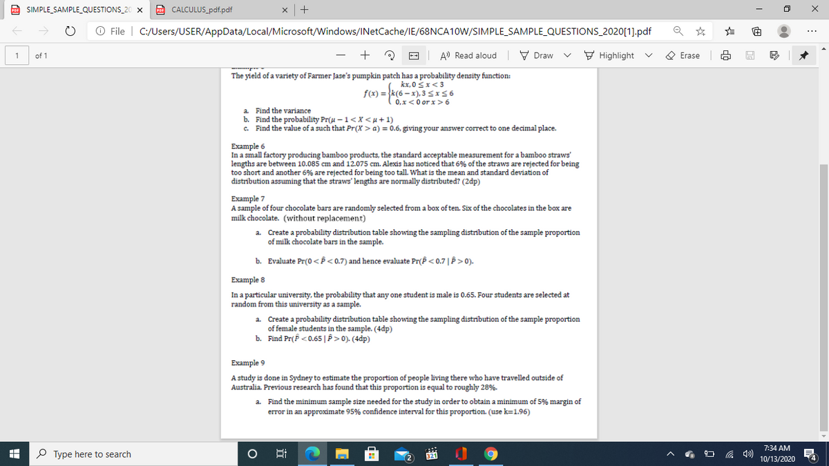 D SIMPLE_SAMPLE_QUESTIONS_20 X
CALCULUS_pdf.pdf
| +
O File | C:/Users/USER/AppData/Local/Microsoft/Windows/INetCache/IE/68NCA10W/SIMPLE_SAMPLE_QUESTIONS_2020[1].pdf
+
--
A) Read aloud
V Draw
F Highlight
O Erase
1
of 1
The yield of a variety of Farmer Jase's pumpkin patch has a probability density function:
kx, 0 Sx<3
f(x) = }k(6 – x), 3 <x56
0.x<0 or x > 6
a. Find the variance
b. Find the probability Pr(u – 1<x < µ + 1)
c. Find the value of a such that Pr(X > a) = 0.6, giving your answer correct to one decimal place.
Example 6
In a small factory producing bamboo products, the standard acceptable measurement for a bamboo straws'
lengths are between 10.085 cm and 12.075 cm. Alexis has noticed that 6% of the straws are rejected for being
too short and another 6% are rejected for being too tall. What is the mean and standard deviation of
distribution assuming that the straws' lengths are normally distributed? (2dp)
Example 7
A sample of four chocolate bars are randomly selected from a box of ten. Six of the chocolates in the box are
milk chocolate. (without replacement)
a. Create a probability distrībution table showing the sampling distribution of the sample proportion
of milk chocolate bars in the sample.
b. Evaluate Pr(0<P< 0.7) and hence evaluate Pr(P < 0.7|P>0).
Example 8
In a particular university, the probability that any one student is male is 0.65. Four students are selected at
random from this university as a sample.
a. Create a probability distrībution table showing the sampling distribution of the sample proportion
of female students in the sample. (4dp)
b. Find Pr(P <0.65| P >0). (4dp)
Example 9
A study is done in Sydney to estimate the proportion of people living there who have travelled outside of
Australia. Previous research has found that this proportion is equal to roughly 28%.
a. Find the minimum sample size needed for the study in order to obtain a minimum of 5% margin of
error in an approximate 95% confidence interval for this proportion. (use k=1.96)
7:34 AM
P Type here to search
Hi
321
10/13/2020
>
