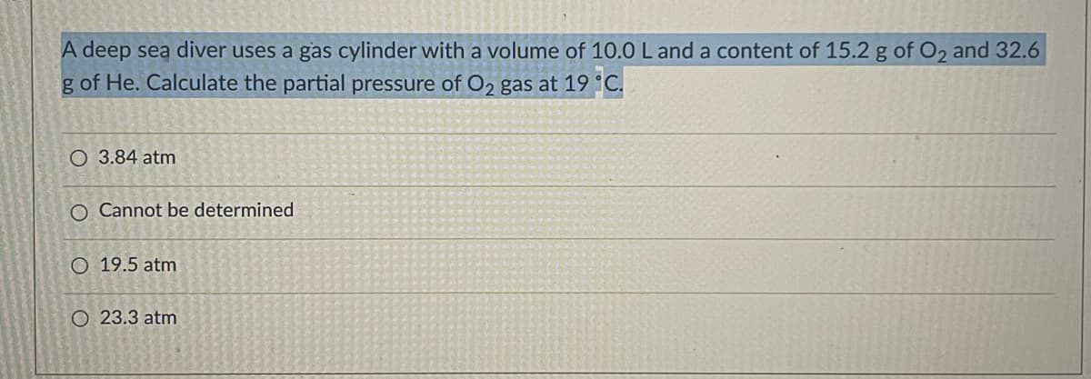 A deep sea diver uses a gas cylinder with a volume of 10.0L and a content of 15.2 g of O2 and 32.6
g of He. Calculate the partial pressure of O2 gas at 19 °C.
O 3.84 atm
O Cannot be determined
O 19.5 atm
O 23.3 atm
