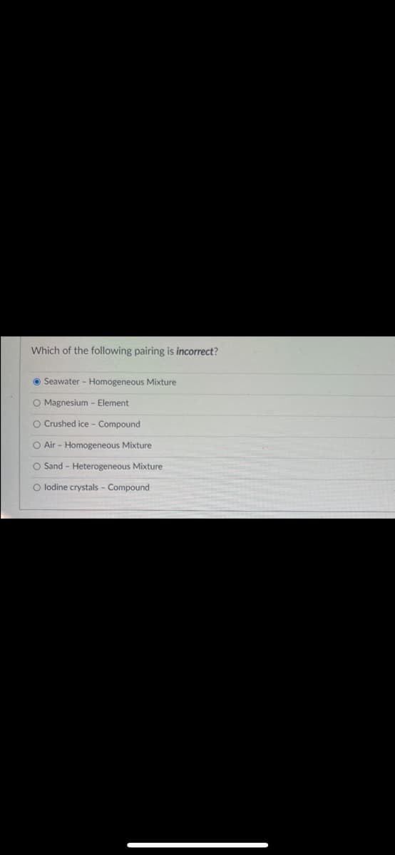 Which of the following pairing is incorrect?
O Seawater - Homogeneous Mixture
O Magnesium - Element
O Crushed ice - Compound
O Air - Homogeneous Mixture
O Sand - Heterogeneous Mixture
O lodine crystals - Compound
