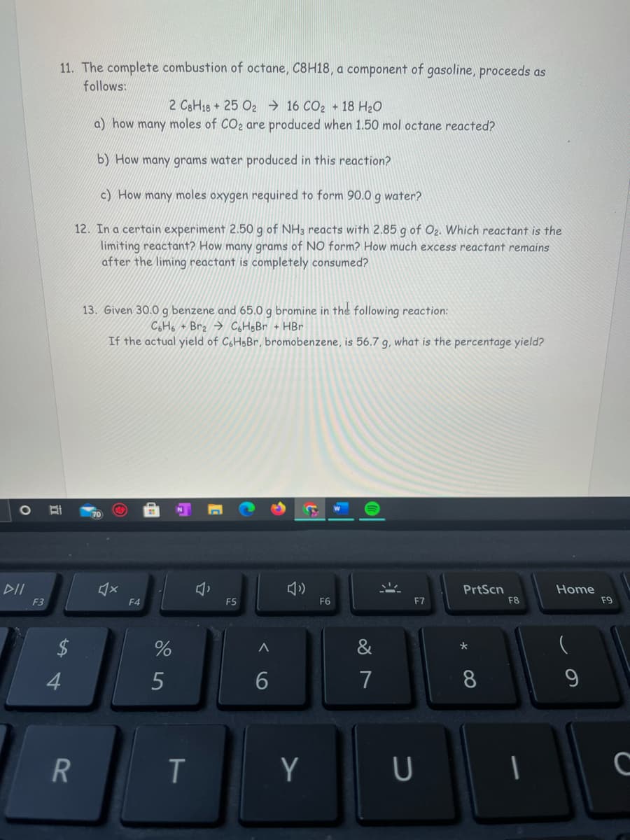 11. The complete combustion of octane, C8H18, a component of gasoline, proceeds as
follows:
2 C3H18+25 O2 → 16 CO2 + 18 H20
a) how many moles of CO2 are produced when 1.50 mol octane reacted?
b) How many grams water produced in this reaction?
c) How many moles oxygen required to form 90.0 g water?
12. In a certain experiment 2.50 g of NH3 reacts with 2.85 g of O2. Which reactant is the
limiting reactant? How many grams of NO form? How much excess reactant remains
after the liming reactant is completely consumed?
13. Given 30.0 g benzene and 65.0 g bromine in the following reaction:
C&Ho + Br2 → CgH;Br + HBr
If the actual yield of C6H5B , bromobenzene, is 56.7 g, what is the percentage yield?
70
DII
PrtScn
Home
F3
F4
F5
F6
F7
F8
F9
&
4
7
8
9
Y
U
く
