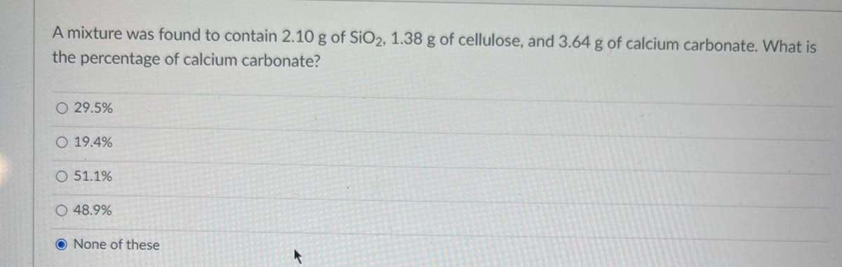 A mixture was found to contain 2.10 g of SiO2, 1.38 g of cellulose, and 3.64 g of calcium carbonate. What is
the percentage of calcium carbonate?
O 29.5%
O 19.4%
O 51.1%
O 48.9%
O None of these
