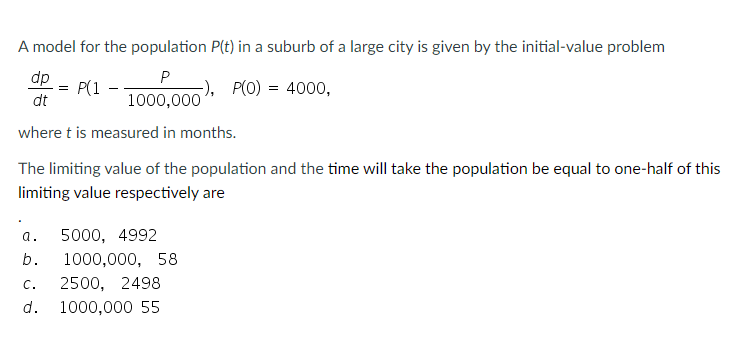 A model for the population P(t) in a suburb of a large city is given by the initial-value problem
dp
P(1
P
-), P(0) = 4000,
dt
1000,000
where t is measured in months.
The limiting value of the population and the time will take the population be equal to one-half of this
limiting value respectively are
а.
5000, 4992
b.
1000,000, 58
C.
2500, 2498
d.
1000,000 55
