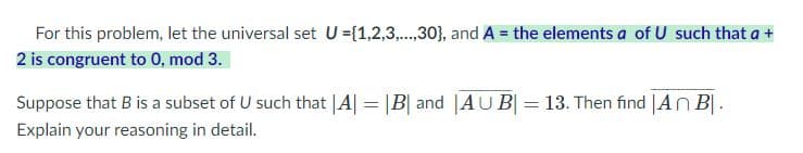 For this problem, let the universal set \( U = \{1, 2, 3, ..., 30\} \), and \( A \) be the elements \( a \) of \( U \) such that \( a + 2 \) is congruent to 0, mod 3.

Suppose that \( B \) is a subset of \( U \) such that \( |A| = |B| \) and \( |\overline{A \cup B}| = 13 \). Then find \( |A \cap B| \). Explain your reasoning in detail.